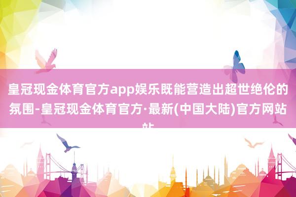 皇冠现金体育官方app娱乐既能营造出超世绝伦的氛围-皇冠现金体育官方·最新(中国大陆)官方网站