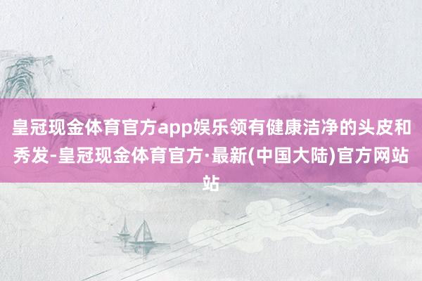 皇冠现金体育官方app娱乐领有健康洁净的头皮和秀发-皇冠现金体育官方·最新(中国大陆)官方网站