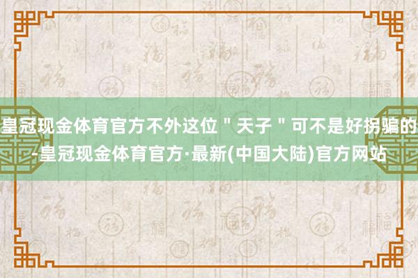 皇冠现金体育官方不外这位＂天子＂可不是好拐骗的-皇冠现金体育官方·最新(中国大陆)官方网站