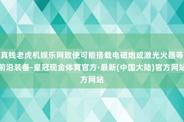 真钱老虎机娱乐网致使可能搭载电磁炮或激光火器等前沿装备-皇冠现金体育官方·最新(中国大陆)官方网站