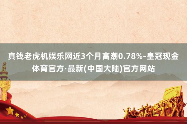 真钱老虎机娱乐网近3个月高潮0.78%-皇冠现金体育官方·最新(中国大陆)官方网站