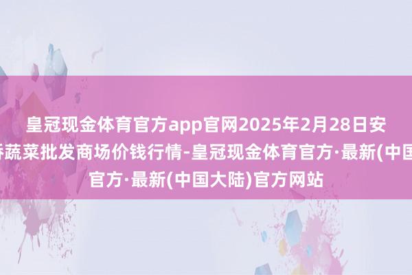 皇冠现金体育官方app官网2025年2月28日安徽安庆市龙狮桥蔬菜批发商场价钱行情-皇冠现金体育官方·最新(中国大陆)官方网站