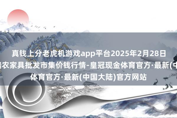 真钱上分老虎机游戏app平台2025年2月28日安徽省淮北市中瑞农家具批发市集价钱行情-皇冠现金体育官方·最新(中国大陆)官方网站