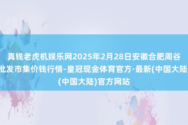 真钱老虎机娱乐网2025年2月28日安徽合肥周谷堆农家具批发市集价钱行情-皇冠现金体育官方·最新(中国大陆)官方网站